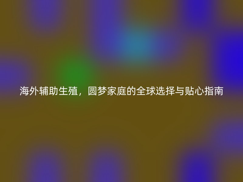 海外辅助生殖，圆梦家庭的全球选择与贴心指南