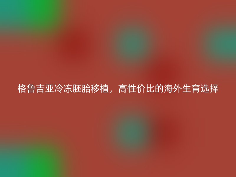 格鲁吉亚冷冻胚胎移植，高性价比的海外生育选择