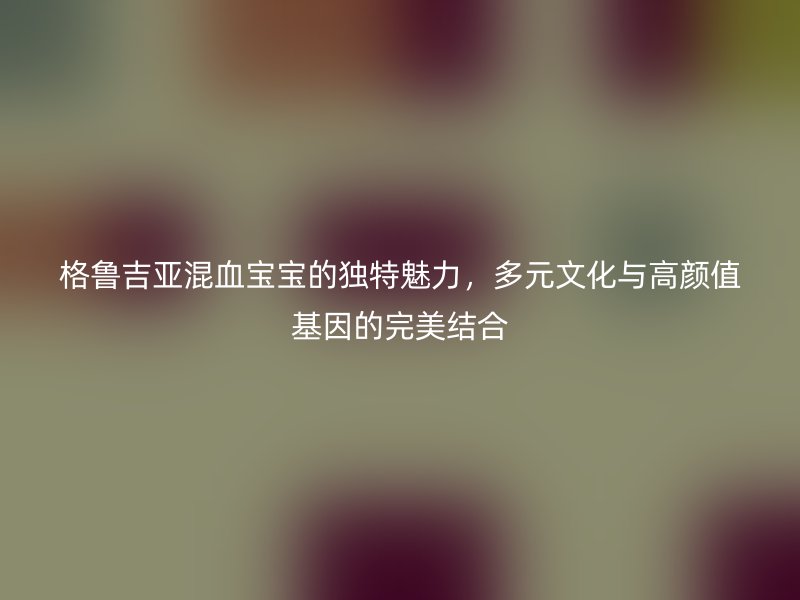 格鲁吉亚混血宝宝的独特魅力，多元文化与高颜值基因的完美结合