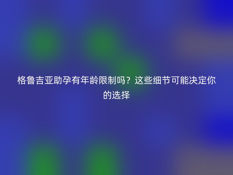格鲁吉亚助孕有年龄限制吗？这些细节可能决定你的选择