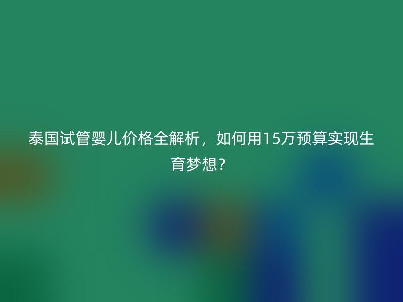 泰国试管婴儿价格全解析，如何用15万预算实现生育梦想？