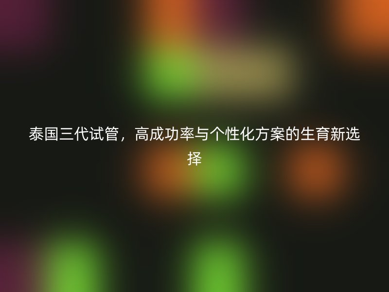 泰国三代试管，高成功率与个性化方案的生育新选择