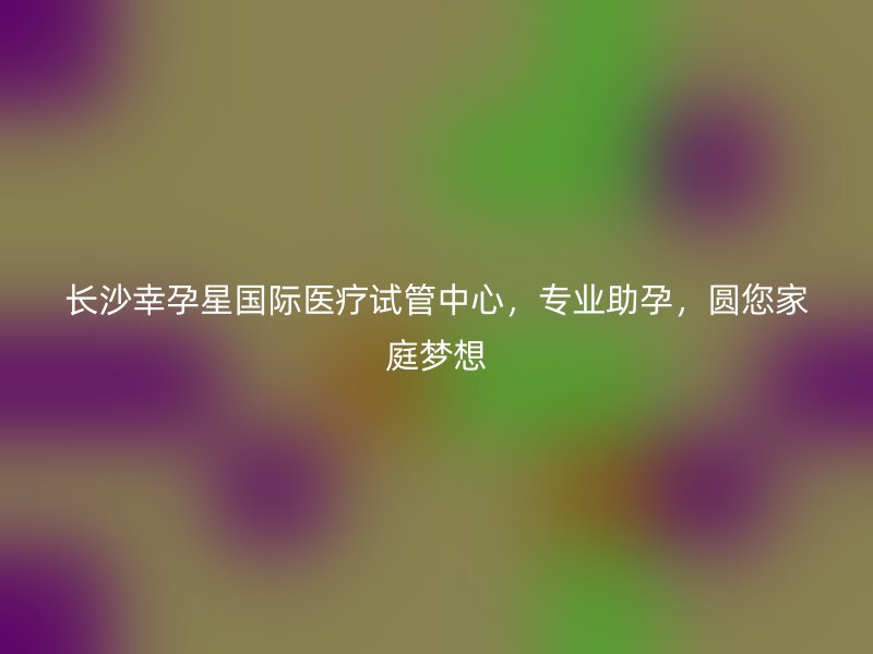 长沙幸孕星国际医疗试管中心，专业助孕，圆您家庭梦想