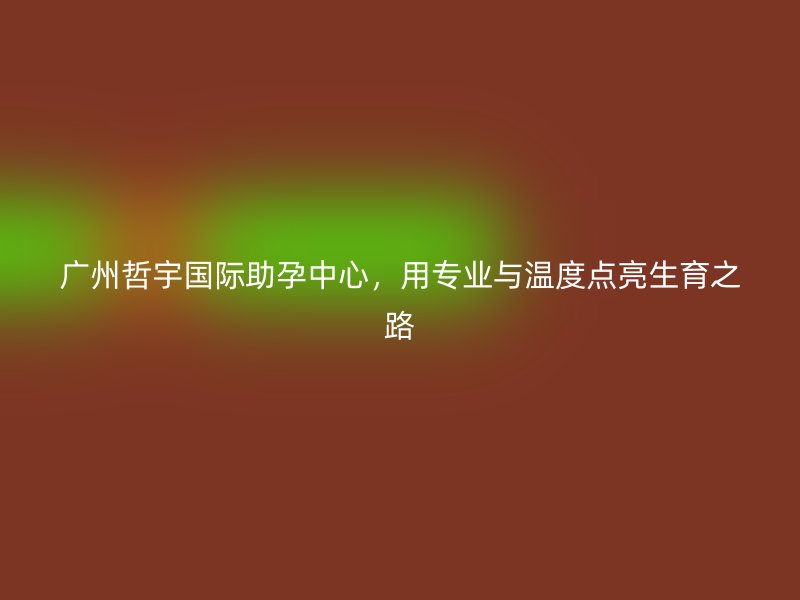广州哲宇国际助孕中心，用专业与温度点亮生育之路