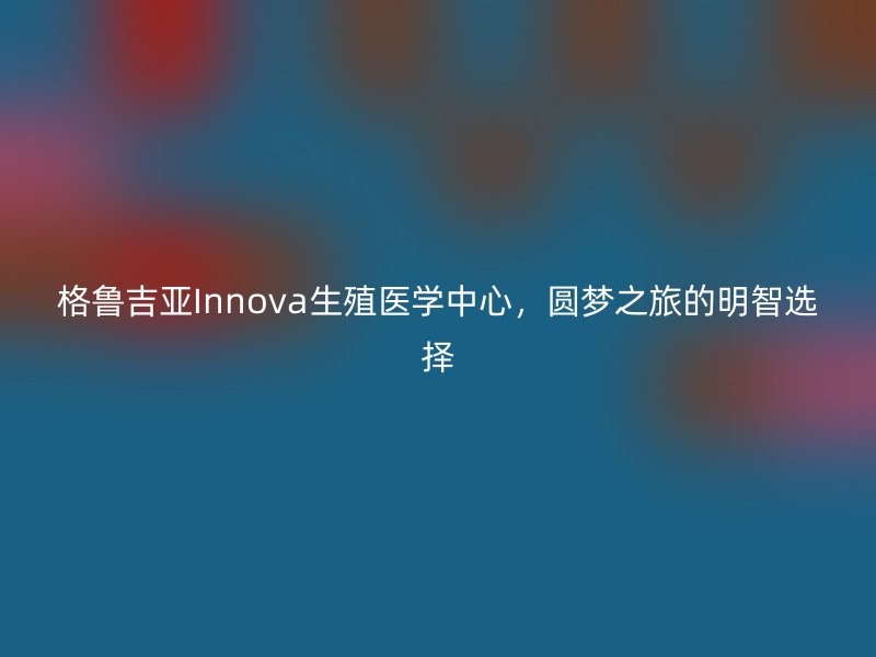 格鲁吉亚Innova生殖医学中心，圆梦之旅的明智选择