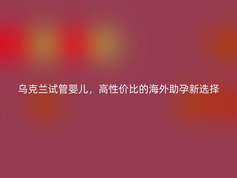 乌克兰试管婴儿，高性价比的海外助孕新选择