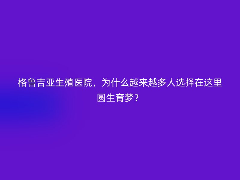 格鲁吉亚生殖医院，为什么越来越多人选择在这里圆生育梦？