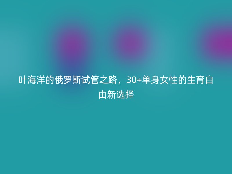 叶海洋的俄罗斯试管之路，30+单身女性的生育自由新选择