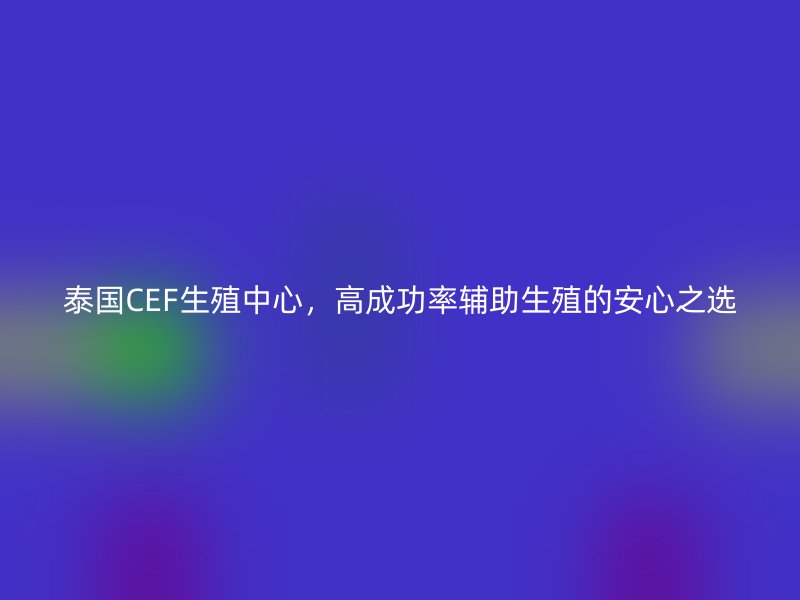 泰国CEF生殖中心，高成功率辅助生殖的安心之选