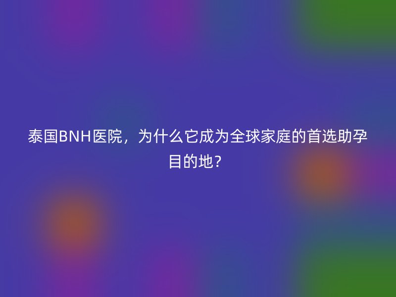 泰国BNH医院，为什么它成为全球家庭的首选助孕目的地？
