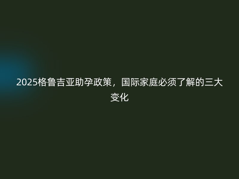 2025格鲁吉亚助孕政策，国际家庭必须了解的三大变化