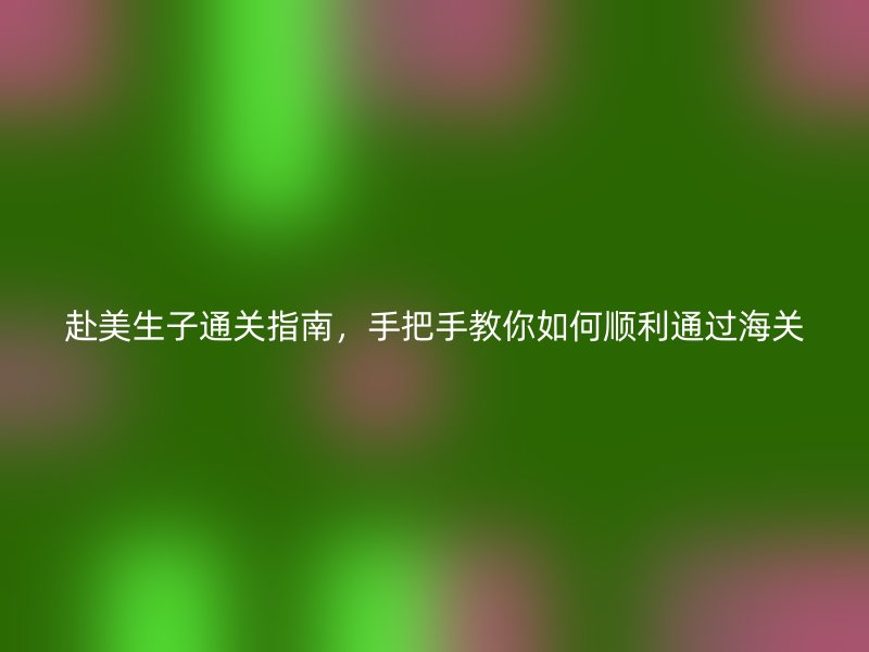 赴美生子通关指南，手把手教你如何顺利通过海关