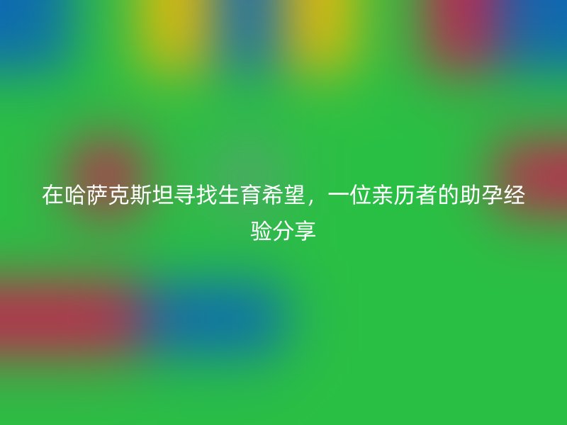 在哈萨克斯坦寻找生育希望，一位亲历者的助孕经验分享