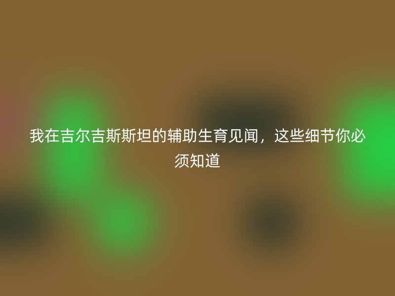 我在吉尔吉斯斯坦的辅助生育见闻，这些细节你必须知道