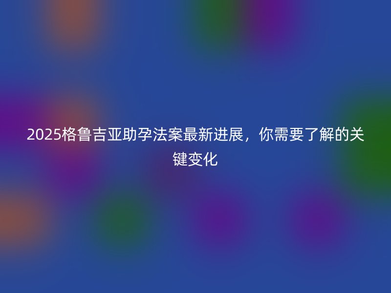 2025格鲁吉亚助孕法案最新进展，你需要了解的关键变化