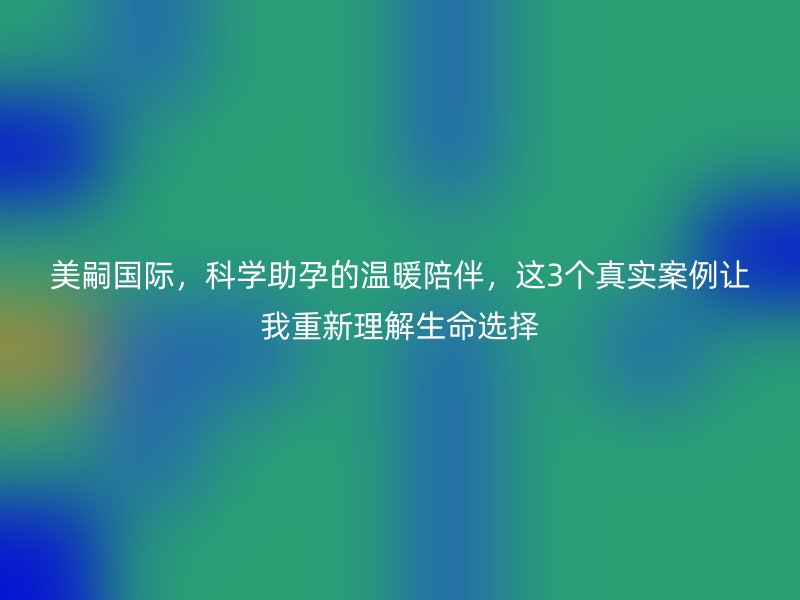 美嗣国际，科学助孕的温暖陪伴，这3个真实案例让我重新理解生命选择