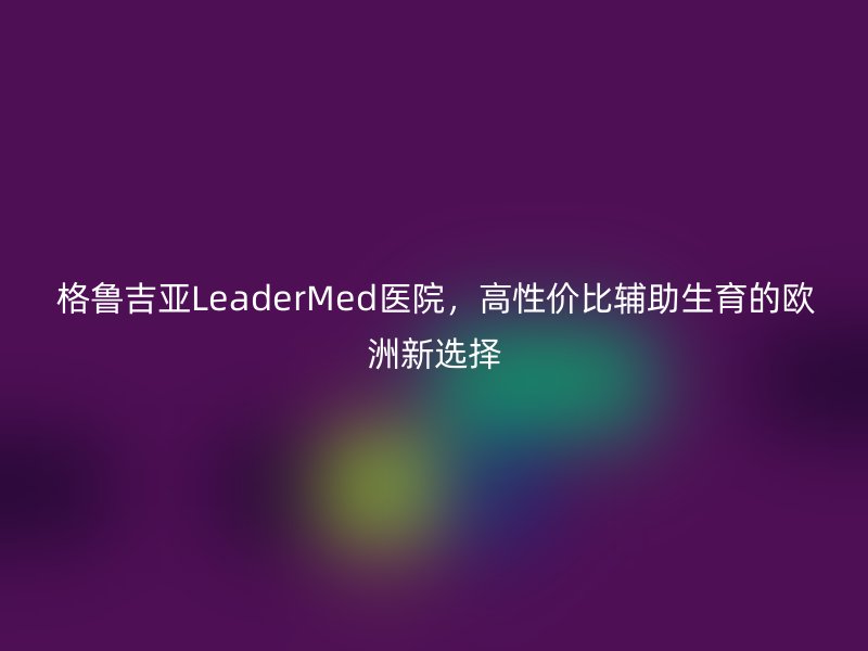 格鲁吉亚LeaderMed医院，高性价比辅助生育的欧洲新选择