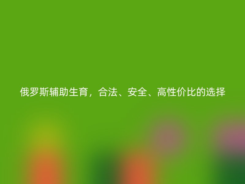 俄罗斯辅助生育，合法、安全、高性价比的选择