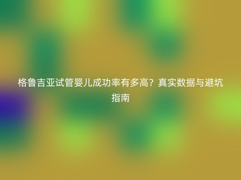 格鲁吉亚试管婴儿成功率有多高？真实数据与避坑指南