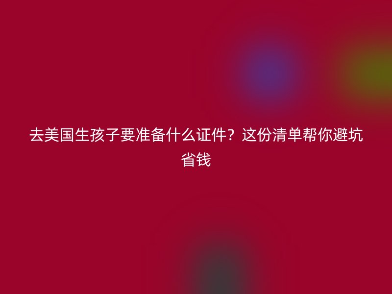 去美国生孩子要准备什么证件？这份清单帮你避坑省钱