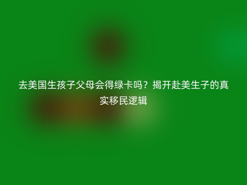 去美国生孩子父母会得绿卡吗？揭开赴美生子的真实移民逻辑