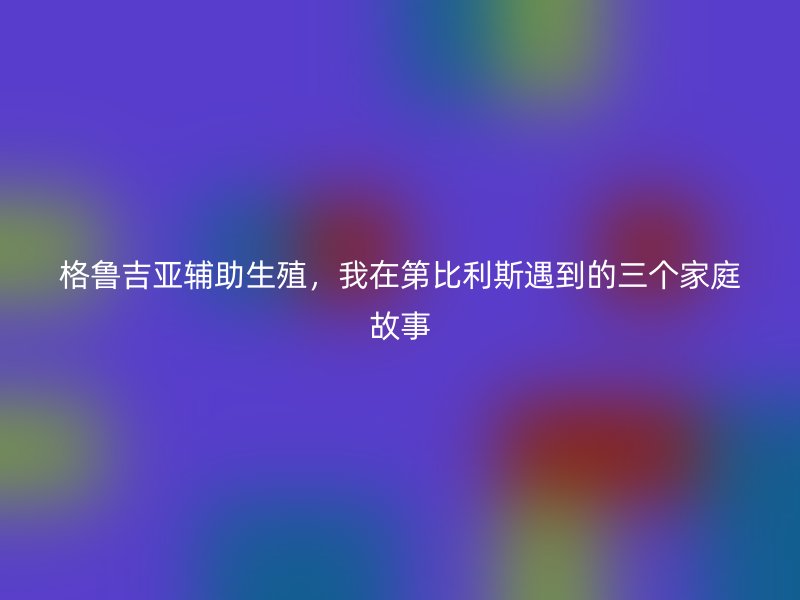 格鲁吉亚辅助生殖，我在第比利斯遇到的三个家庭故事