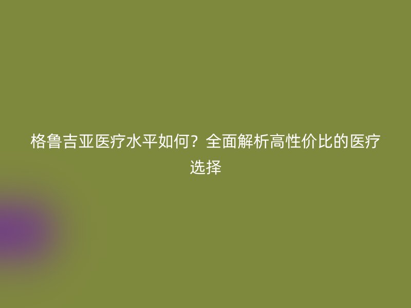 格鲁吉亚医疗水平如何？全面解析高性价比的医疗选择