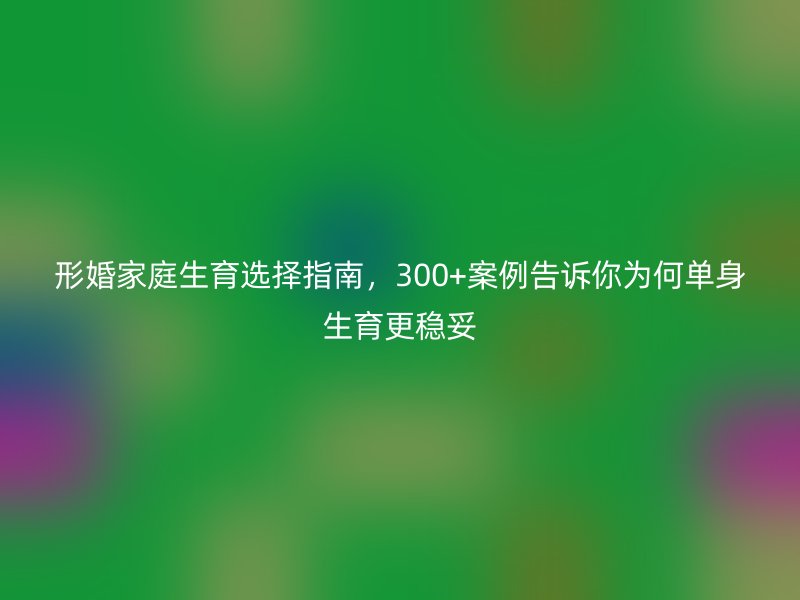 形婚家庭生育选择指南，300+案例告诉你为何单身生育更稳妥