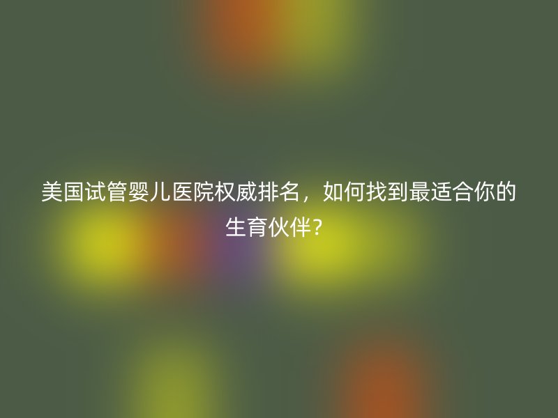 美国试管婴儿医院权威排名，如何找到最适合你的生育伙伴？