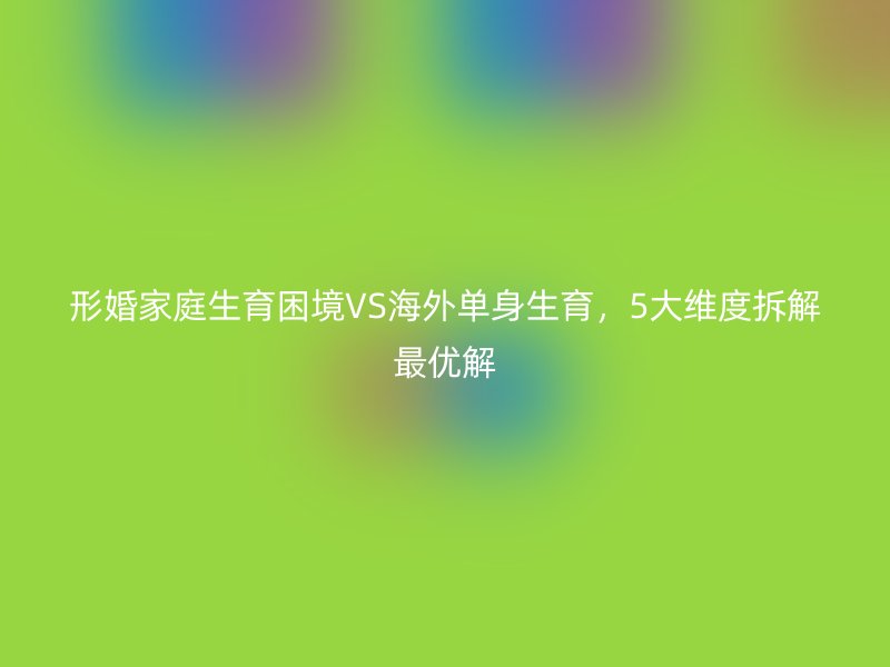 形婚家庭生育困境VS海外单身生育，5大维度拆解最优解