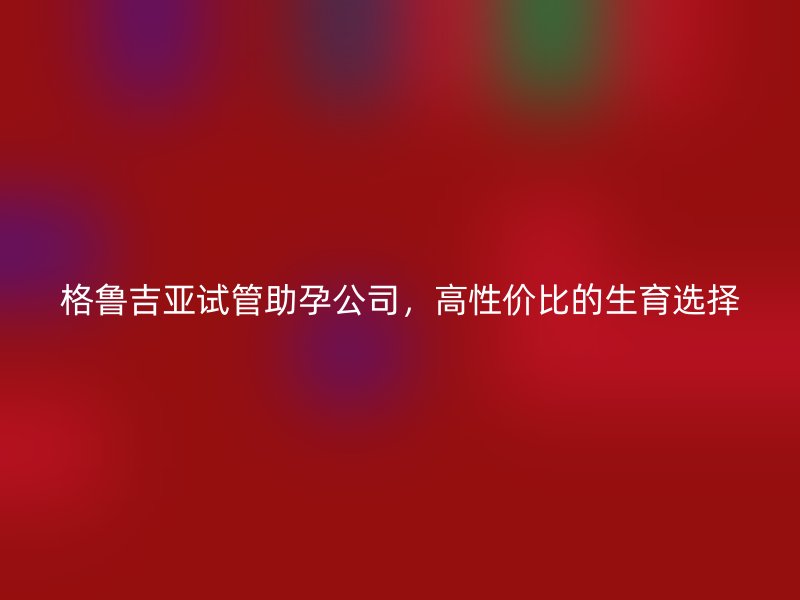 格鲁吉亚试管助孕公司，高性价比的生育选择