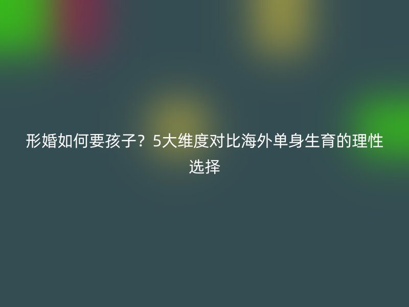 形婚如何要孩子？5大维度对比海外单身生育的理性选择