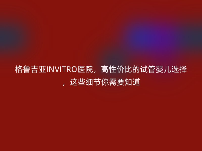 格鲁吉亚INVITRO医院，高性价比的试管婴儿选择，这些细节你需要知道
