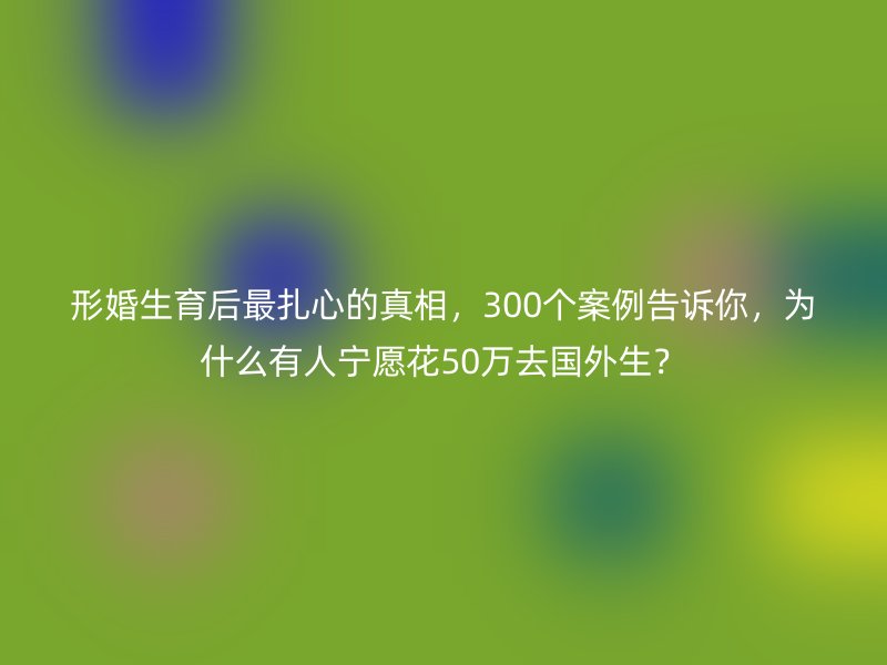 形婚生育后最扎心的真相，300个案例告诉你，为什么有人宁愿花50万去国外生？