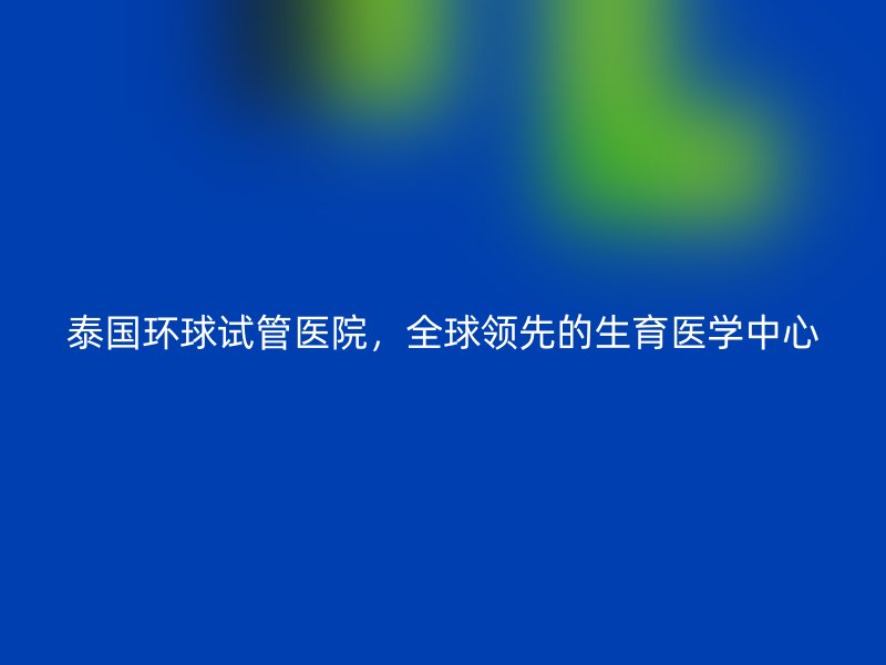 泰国环球试管医院，全球领先的生育医学中心