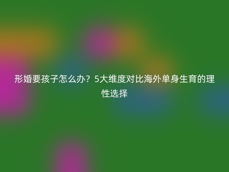 形婚要孩子怎么办？5大维度对比海外单身生育的理性选择