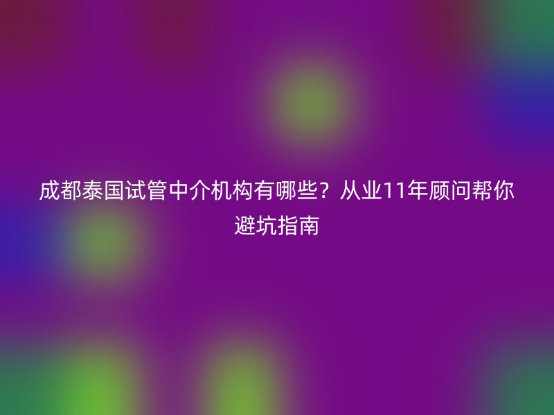 成都泰国试管中介机构有哪些？从业11年顾问帮你避坑指南