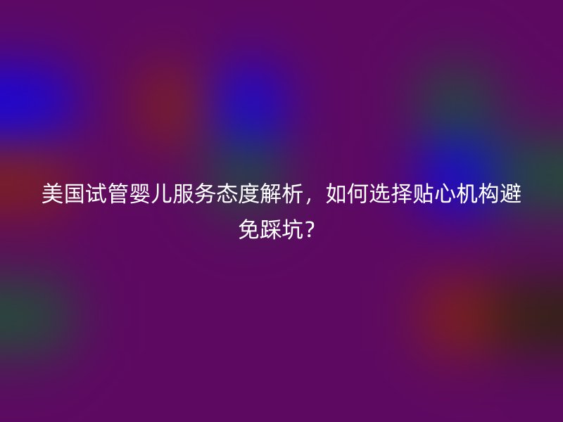 美国试管婴儿服务态度解析，如何选择贴心机构避免踩坑？