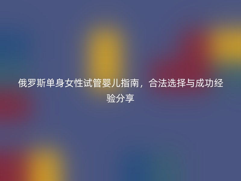 俄罗斯单身女性试管婴儿指南，合法选择与成功经验分享