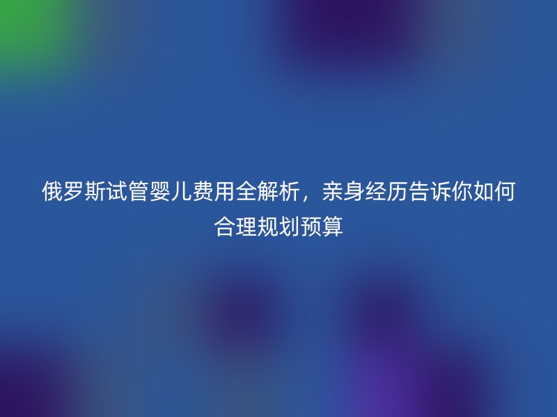俄罗斯试管婴儿费用全解析，亲身经历告诉你如何合理规划预算