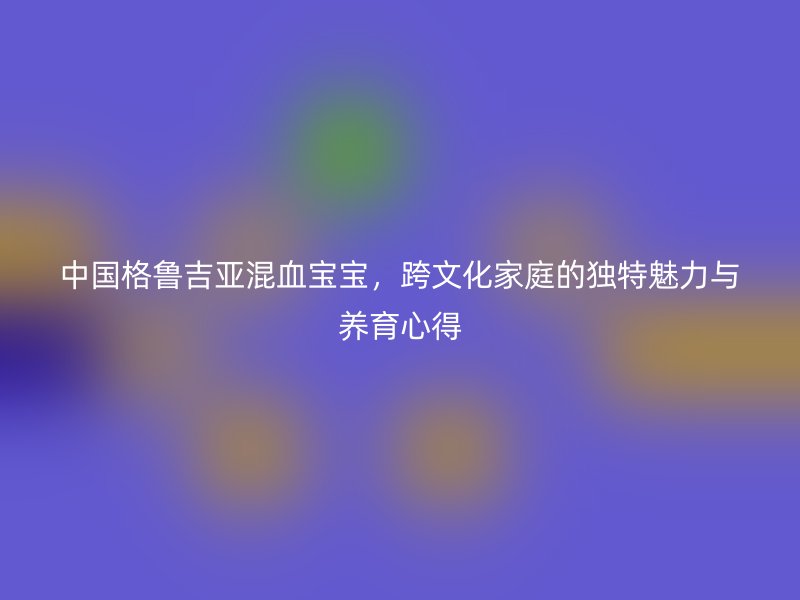 中国格鲁吉亚混血宝宝，跨文化家庭的独特魅力与养育心得