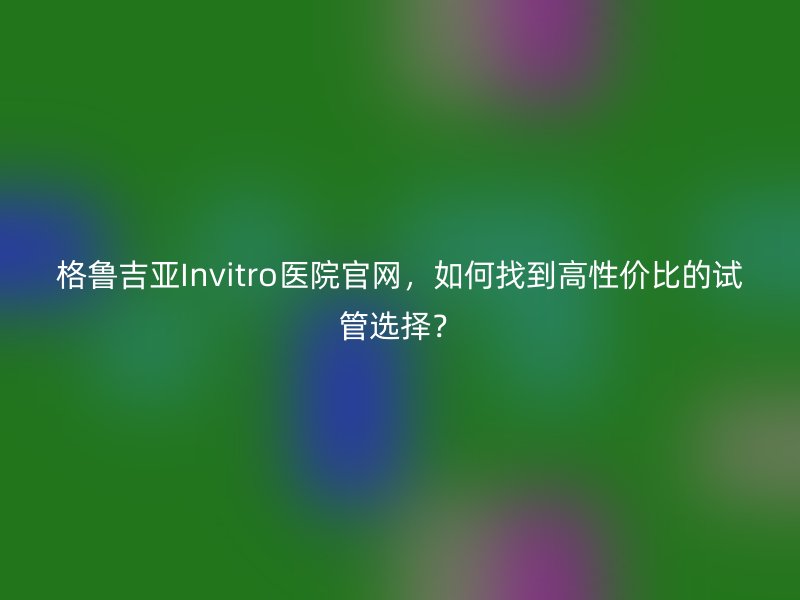 格鲁吉亚Invitro医院官网，如何找到高性价比的试管选择？