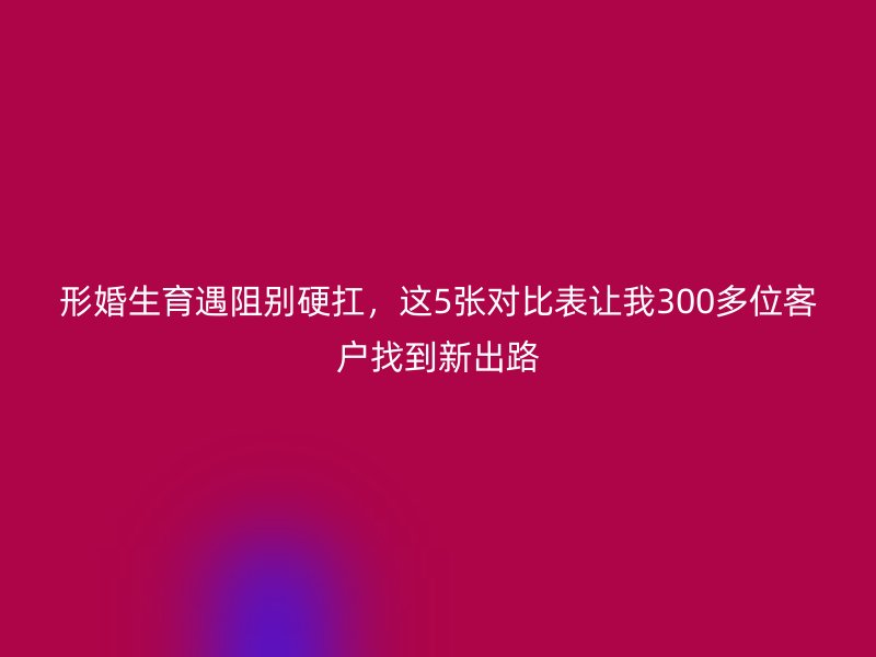 形婚生育遇阻别硬扛，这5张对比表让我300多位客户找到新出路