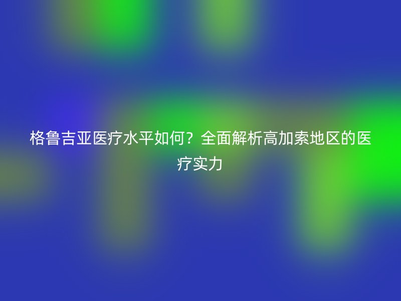 格鲁吉亚医疗水平如何？全面解析高加索地区的医疗实力