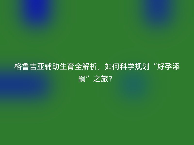 格鲁吉亚辅助生育全解析，如何科学规划“好孕添嗣”之旅？
