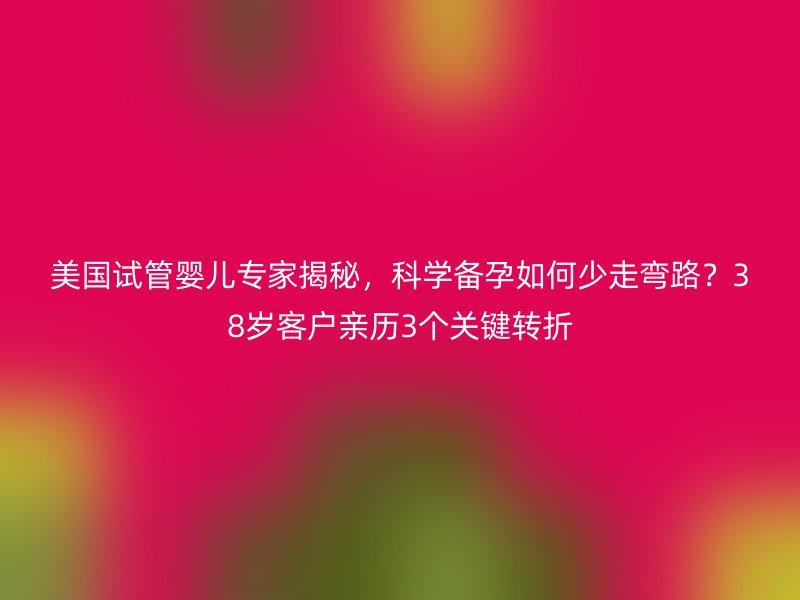 美国试管婴儿专家揭秘，科学备孕如何少走弯路？38岁客户亲历3个关键转折