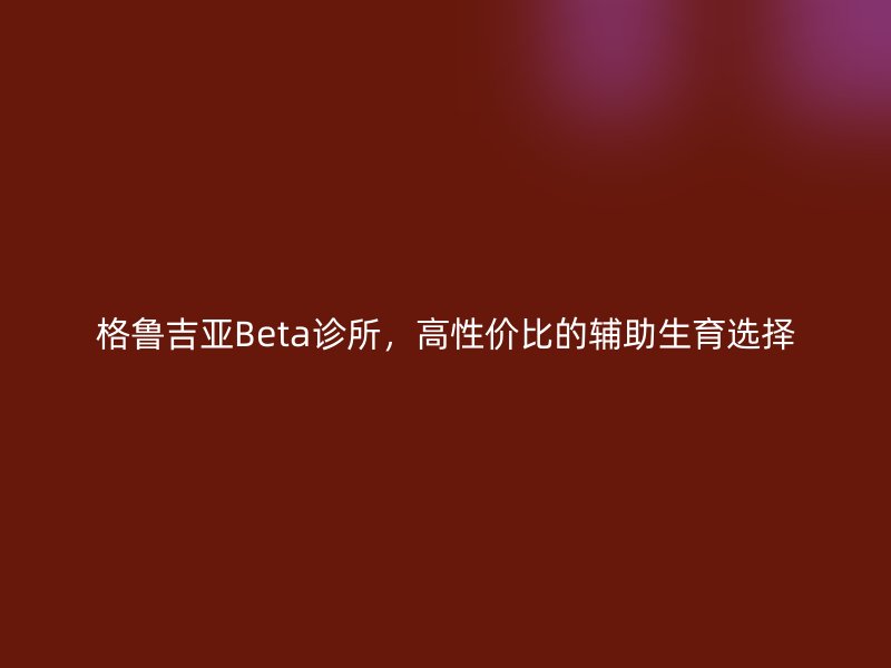 格鲁吉亚Beta诊所，高性价比的辅助生育选择