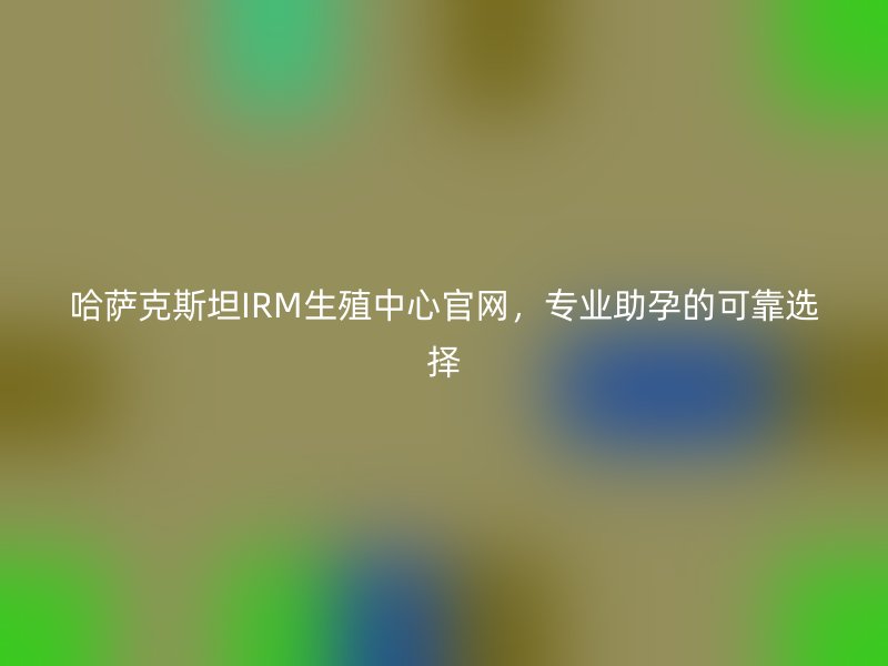 哈萨克斯坦IRM生殖中心官网，专业助孕的可靠选择