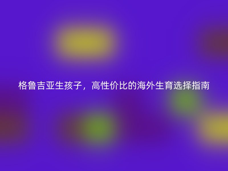 格鲁吉亚生孩子，高性价比的海外生育选择指南