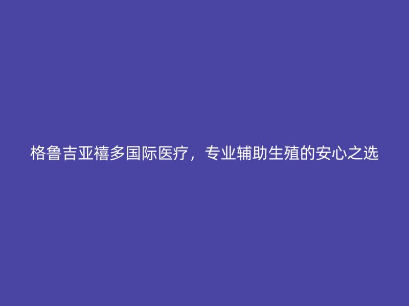 格鲁吉亚禧多国际医疗，专业辅助生殖的安心之选